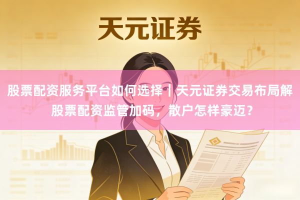 股票配资服务平台如何选择｜天元证券交易布局解 股票配资监管加码，散户怎样豪迈？