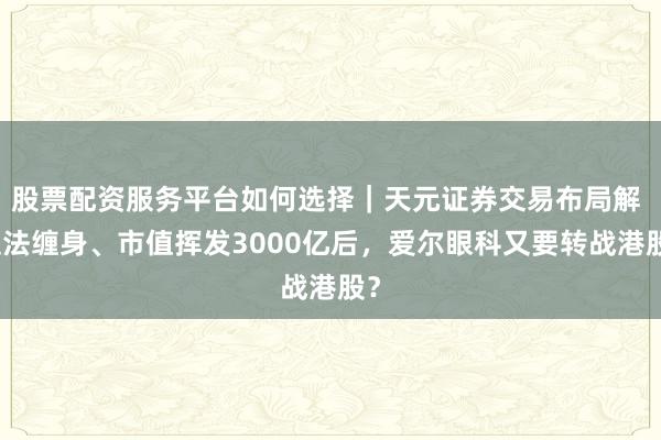 股票配资服务平台如何选择｜天元证券交易布局解 违法缠身、市值挥发3000亿后，爱尔眼科又要转战港股？