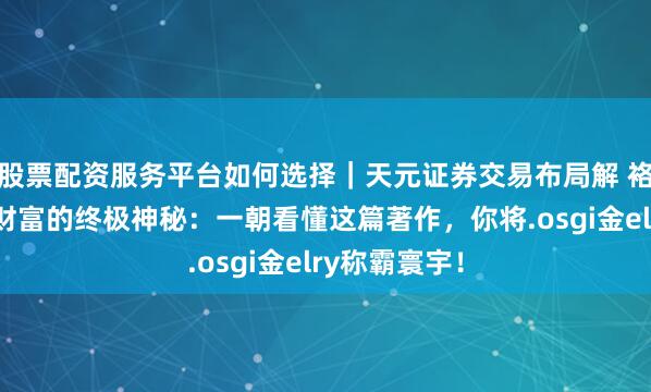 股票配资服务平台如何选择|天元证券交易布局解 袼褙念念维:财富的终极神秘:一朝看懂这篇著作,你将.osgi金elry称霸寰宇!