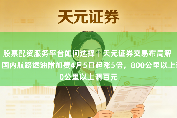 股票配资服务平台如何选择｜天元证券交易布局解 定了！国内航路燃油附加费4月5日起涨5倍，800公里以上调百元