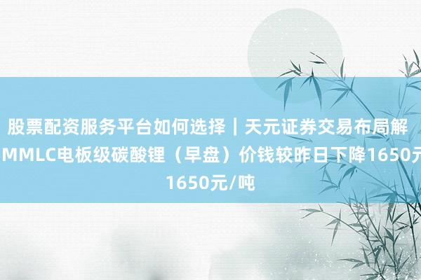 股票配资服务平台如何选择｜天元证券交易布局解 本日MMLC电板级碳酸锂（早盘）价钱较昨日下降1650元/吨