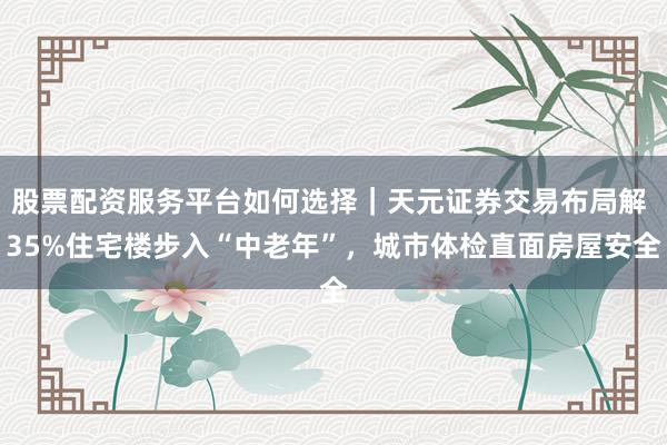 股票配资服务平台如何选择｜天元证券交易布局解 35%住宅楼步入“中老年”，城市体检直面房屋安全
