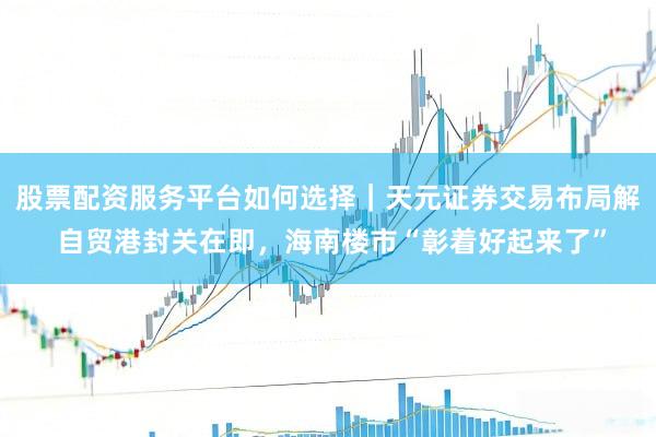 股票配资服务平台如何选择|天元证券交易布局解 自贸港封关在即,海南楼市“彰着好起来了”
