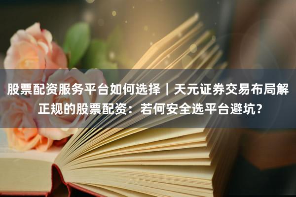 股票配资服务平台如何选择｜天元证券交易布局解 正规的股票配资：若何安全选平台避坑？