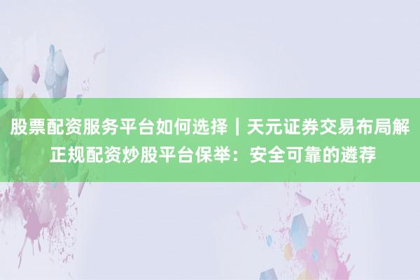 股票配资服务平台如何选择｜天元证券交易布局解 正规配资炒股平台保举：安全可靠的遴荐