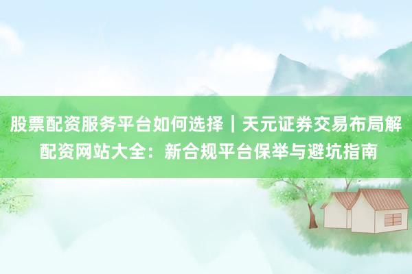 股票配资服务平台如何选择｜天元证券交易布局解 配资网站大全：新合规平台保举与避坑指南