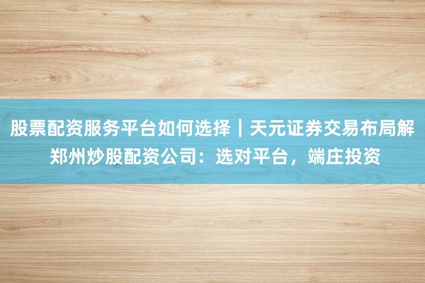 股票配资服务平台如何选择｜天元证券交易布局解 郑州炒股配资公司：选对平台，端庄投资