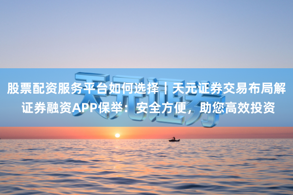 股票配资服务平台如何选择｜天元证券交易布局解 证券融资APP保举：安全方便，助您高效投资