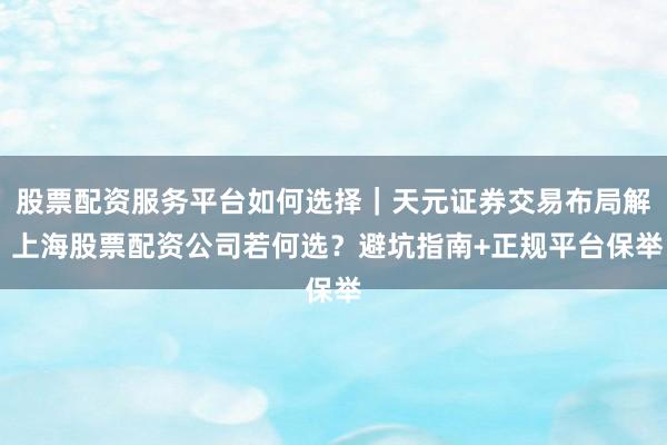 股票配资服务平台如何选择｜天元证券交易布局解 上海股票配资公司若何选？避坑指南+正规平台保举