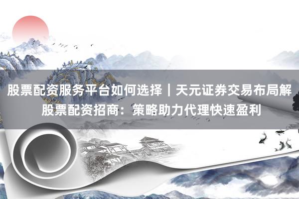 股票配资服务平台如何选择｜天元证券交易布局解 股票配资招商：策略助力代理快速盈利