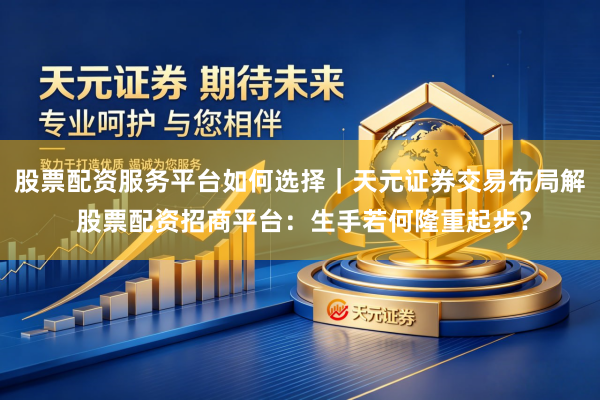 股票配资服务平台如何选择｜天元证券交易布局解 股票配资招商平台：生手若何隆重起步？