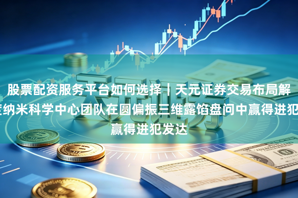 股票配资服务平台如何选择｜天元证券交易布局解 国度纳米科学中心团队在圆偏振三维露馅盘问中赢得进犯发达