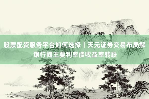 股票配资服务平台如何选择｜天元证券交易布局解 银行间主要利率债收益率转跌