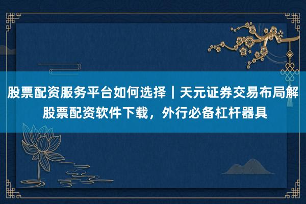 股票配资服务平台如何选择｜天元证券交易布局解 股票配资软件下载，外行必备杠杆器具