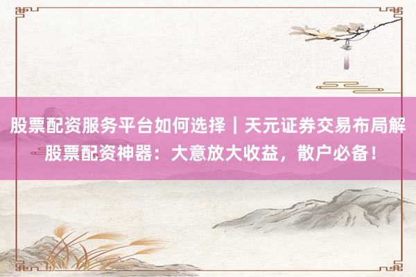 股票配资服务平台如何选择｜天元证券交易布局解 股票配资神器：大意放大收益，散户必备！