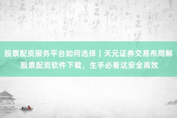 股票配资服务平台如何选择｜天元证券交易布局解 股票配资软件下载，生手必看这安全高效