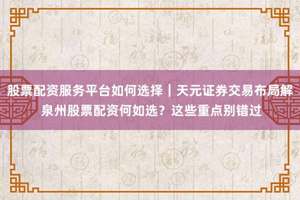 股票配资服务平台如何选择｜天元证券交易布局解 泉州股票配资何如选？这些重点别错过