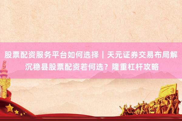 股票配资服务平台如何选择｜天元证券交易布局解 沉稳县股票配资若何选？隆重杠杆攻略