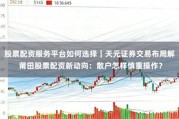 股票配资服务平台如何选择｜天元证券交易布局解 莆田股票配资新动向：散户怎样慎重操作？
