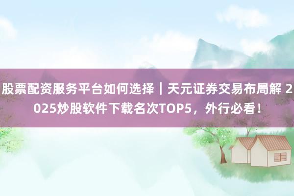 股票配资服务平台如何选择|天元证券交易布局解 2025炒股软件下载名次TOP5,外行必看!
