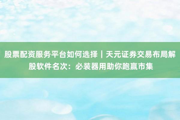 股票配资服务平台如何选择｜天元证券交易布局解 股软件名次：必装器用助你跑赢市集