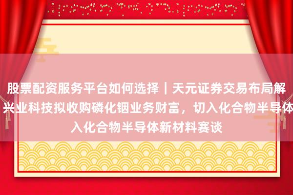 股票配资服务平台如何选择｜天元证券交易布局解 公告精选：兴业科技拟收购磷化铟业务财富，切入化合物半导体新材料赛谈