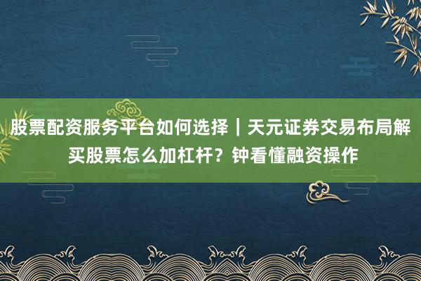 股票配资服务平台如何选择｜天元证券交易布局解 买股票怎么加杠杆？钟看懂融资操作