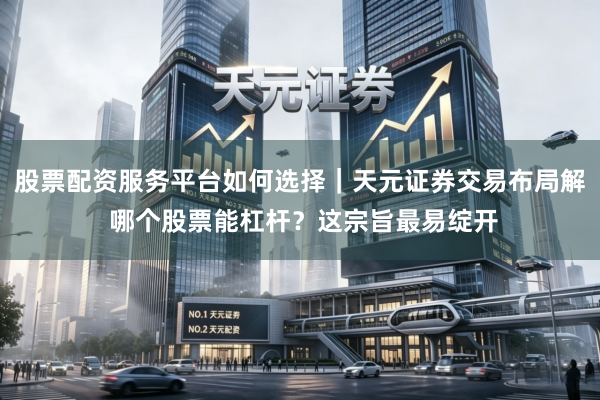 股票配资服务平台如何选择|天元证券交易布局解 哪个股票能杠杆?这宗旨最易绽开