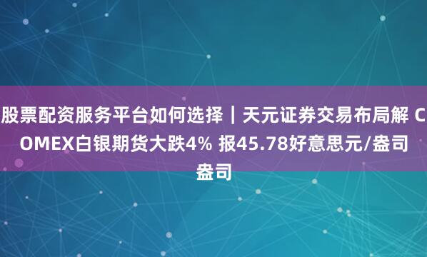 股票配资服务平台如何选择｜天元证券交易布局解 COMEX白银期货大跌4% 报45.78好意思元/盎司