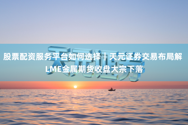 股票配资服务平台如何选择｜天元证券交易布局解 LME金属期货收盘大宗下落