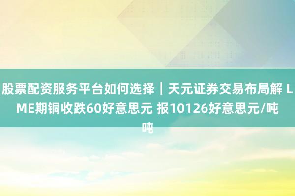 股票配资服务平台如何选择｜天元证券交易布局解 LME期铜收跌60好意思元 报10126好意思元/吨