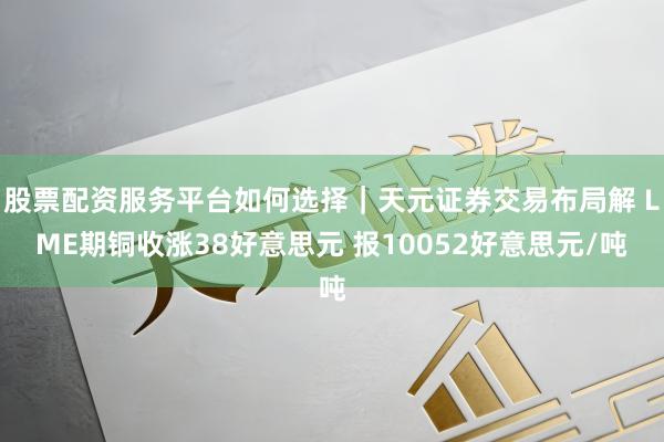 股票配资服务平台如何选择｜天元证券交易布局解 LME期铜收涨38好意思元 报10052好意思元/吨