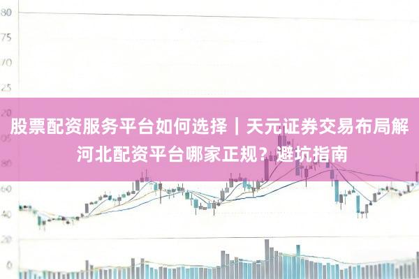 股票配资服务平台如何选择｜天元证券交易布局解 河北配资平台哪家正规？避坑指南