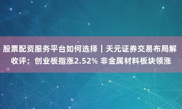股票配资服务平台如何选择｜天元证券交易布局解 收评：创业板指涨2.52% 非金属材料板块领涨