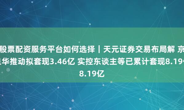 股票配资服务平台如何选择｜天元证券交易布局解 京泉华推动拟套现3.46亿 实控东谈主等已累计套现8.19亿