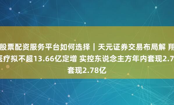 股票配资服务平台如何选择｜天元证券交易布局解 翔宇医疗拟不超13.66亿定增 实控东说念主方年内套现2.78亿
