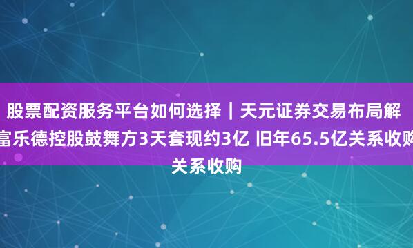 股票配资服务平台如何选择｜天元证券交易布局解 富乐德控股鼓舞方3天套现约3亿 旧年65.5亿关系收购