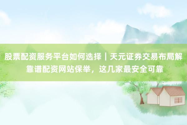 股票配资服务平台如何选择｜天元证券交易布局解 靠谱配资网站保举，这几家最安全可靠