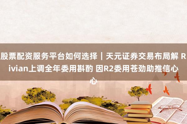 股票配资服务平台如何选择｜天元证券交易布局解 Rivian上调全年委用斟酌 因R2委用苍劲助推信心