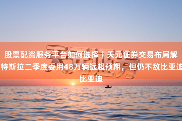 股票配资服务平台如何选择｜天元证券交易布局解 特斯拉二季度委用48万辆远超预期，但仍不敌比亚迪