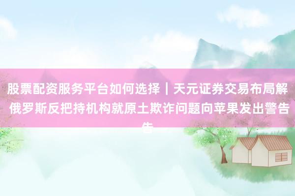 股票配资服务平台如何选择｜天元证券交易布局解 俄罗斯反把持机构就原土欺诈问题向苹果发出警告