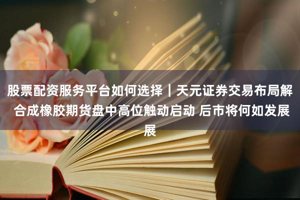 股票配资服务平台如何选择｜天元证券交易布局解 合成橡胶期货盘中高位触动启动 后市将何如发展