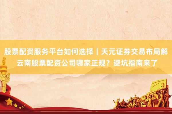 股票配资服务平台如何选择｜天元证券交易布局解 云南股票配资公司哪家正规？避坑指南来了