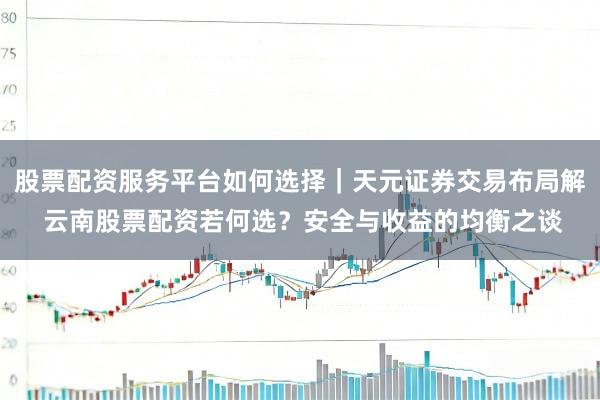 股票配资服务平台如何选择|天元证券交易布局解 云南股票配资若何选?安全与收益的均衡之谈