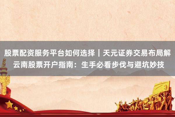 股票配资服务平台如何选择｜天元证券交易布局解 云南股票开户指南：生手必看步伐与避坑妙技