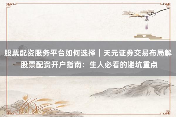 股票配资服务平台如何选择｜天元证券交易布局解 股票配资开户指南：生人必看的避坑重点