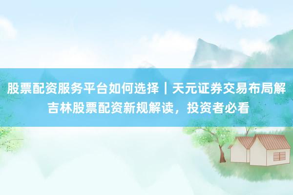 股票配资服务平台如何选择｜天元证券交易布局解 吉林股票配资新规解读，投资者必看