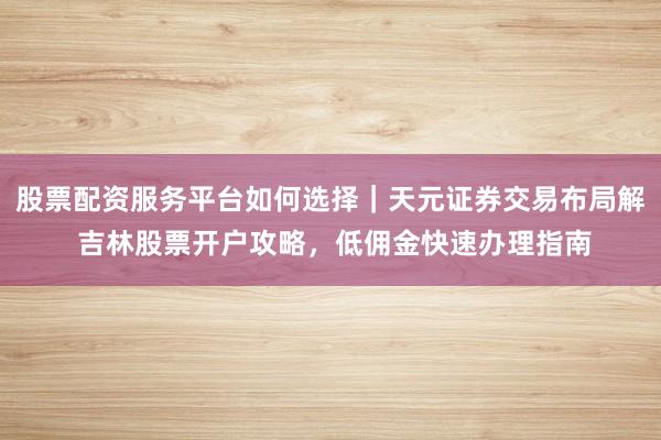股票配资服务平台如何选择|天元证券交易布局解 吉林股票开户攻略,低佣金快速办理指南