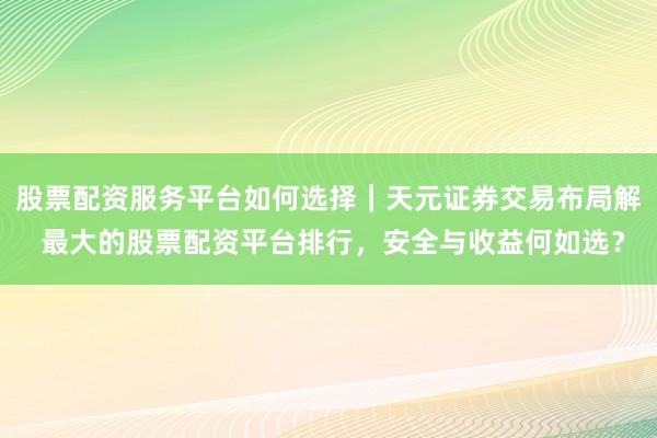 股票配资服务平台如何选择｜天元证券交易布局解 最大的股票配资平台排行，安全与收益何如选？
