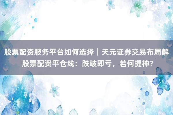 股票配资服务平台如何选择｜天元证券交易布局解 股票配资平仓线：跌破即亏，若何提神？